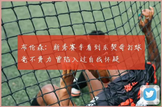 布伦森：新秀赛季看到东契奇打球毫不费力 曾陷入过自我怀疑