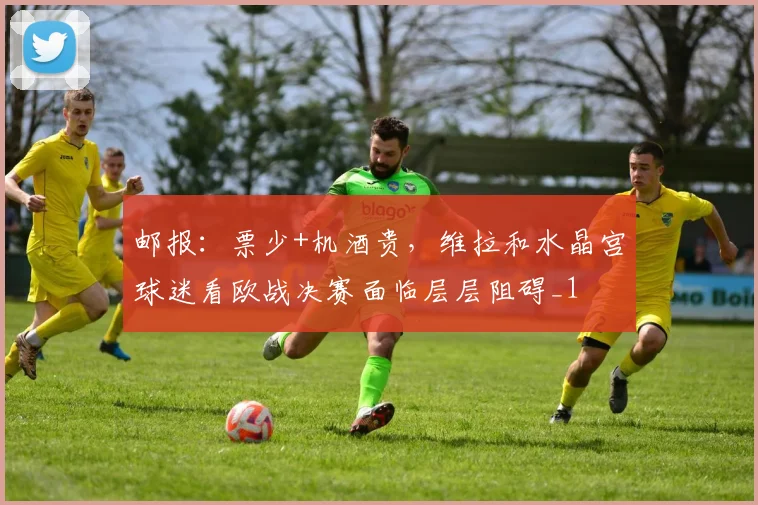 邮报：票少+机酒贵，维拉和水晶宫球迷看欧战决赛面临层层阻碍_1
