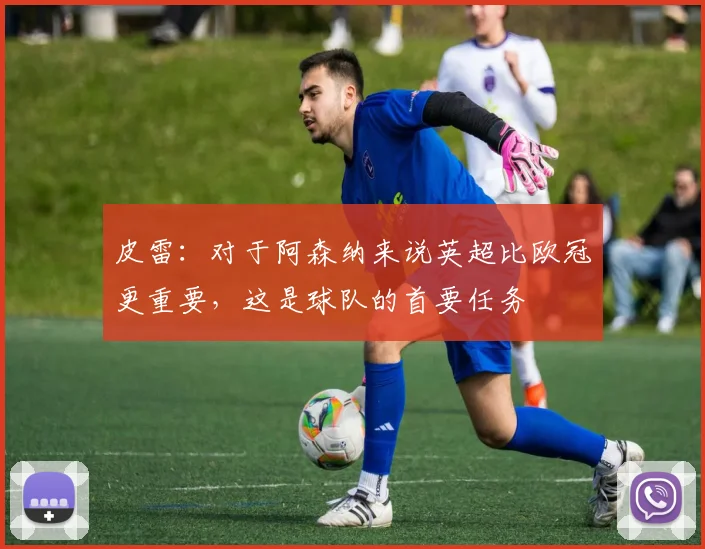 皮雷：对于阿森纳来说英超比欧冠更重要，这是球队的首要任务